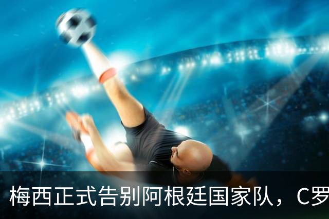 梅西正式告别阿根廷国家队，C罗发文致敬：你书写了永恒的历史